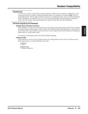 Page 229
Headset Compatibility
DSX Software ManualFeatures◆199
Features
Headset Key
A keyset user can have a Feature Key on their telephone or DSS Console assigned as a Headset key. The 
user presses the key to enable or disable the headset mode, as an alternative to using the 
#HL User Pro-
grammable Feature. The key lights while the extension is in the Headset mode, and is off while th\
e Headset 
mode is disabled. If an extension user is on a call, pressing the Headse\
t key automatically switches the 
active...