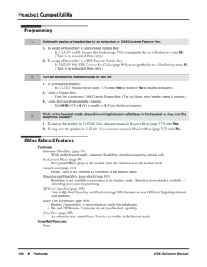 Page 230
Headset Compatibility
200◆Features DSX Software Manual
Programming
1.To assign a Headset key to an extension Feature Key:
- In  2121-[01 to 24]: Feature Key Codes  (page 758), to assign the key as a Headset key enter 
28.
(There is no associated  Data entry.)
2.To assign a Headset key to a DSS Console Feature Key:
- In  2402-[01-60]: DSS Console Key Codes  (page 801), to assign the key as a Headset key enter 
28.
(There is no associated  Data entry.)
1.In system programming:
- In  2112-02: Headset Mode...