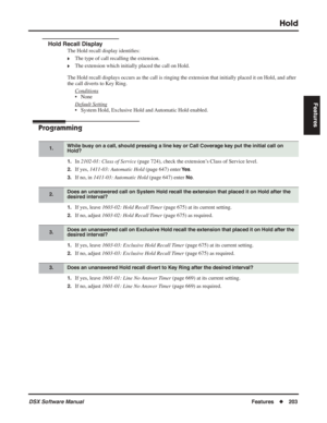 Page 233
Hold
DSX Software ManualFeatures◆203
Features
Hold Recall Display
The Hold recall display identi ﬁes:
❥The type of call recalling the extension.
❥The extension which initially placed the call on Hold.
The Hold recall displays occurs as the call is ringing the extension that initially placed it on Hold, and after 
the call diverts to Key Ring. Conditions
• None
Default Setting
• System Hold, Exclusive Hold and Automatic Hold enabled.
Programming
1.In 2102-01: Class of Service  (page 724), check the...