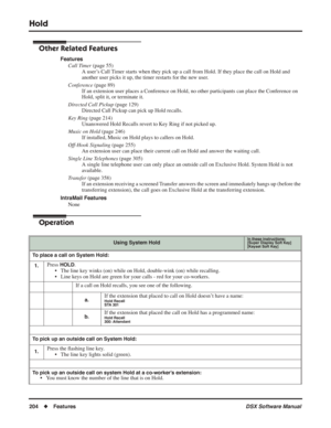 Page 234
Hold
204◆Features DSX Software Manual
Other Related Features
Features
Call Timer  (page 55)
A user’s Call Timer starts when they pick up a call from Hold. If they place the call on Hold and 
another user picks it up, the timer restarts for the new user.
Conference  (page 89)
If an extension user places a Conference on Hold, no other participants can pla\
ce the Conference on 
Hold, split it, or terminate it.
Directed Call Pickup  (page 129)
Directed Call Pickup can pick up Hold recalls.
Key Ring  (page...