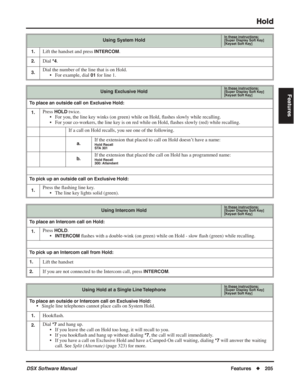 Page 235
Hold
DSX Software ManualFeatures◆205
Features
1.Lift the handset and press INTERCOM.
2.Dial *4.
3.Dial the number of the line that is on Hold.
• For example, dial 
01 for line 1.
Using Exclusive HoldIn these instructions:[Super Display Soft Key]
[Keyset Soft Key]
To place an outside call on Exclusive Hold:
1.
Press HOLD twice.
• For you, the line key winks (on green) while on Hold,  ﬂashes slowly while recalling.
• For your co-workers, the line key is on red while on Hold,  ﬂashes slowly (red) while...