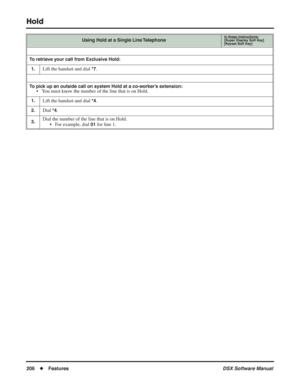 Page 236
Hold
206◆Features DSX Software Manual
To retrieve your call from Exclusive Hold:
1.
Lift the handset and dial *7.
To pick up an outside call on system Hold at a co-worker’s extension:• You must know the number of the line that is on Hold.
1.Lift the handset and dial *4.
2.Dial *4.
3.Dial the number of the line that is on Hold. • For example, dial 
01 for line 1.
Using Hold at a Single Line TelephoneIn these instructions:[Super Display Soft Key]
[Keyset Soft Key] 