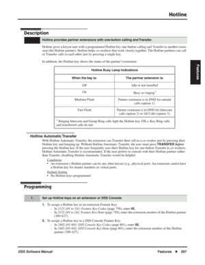 Page 237
Hotline
DSX Software ManualFeatures◆207
Features
Hotline
Description
Hotline gives a keyset user with a programmed Hotline key one-button calling and Transfer to another exten-
sion (the Hotline partner). Hotline helps co-workers that work closely together. The Hotline partners can call 
or Transfer calls to each other just by pressing a single key.
In addition, the Hotline key shows the status of the partner’s extension:
Hotline Automatic Transfer
With Hotline Automatic Transfer, the extension can...