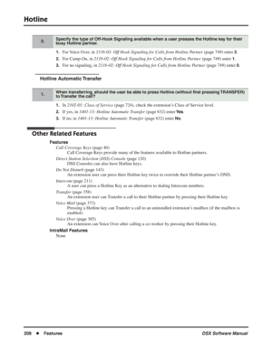 Page 238
Hotline
208◆Features DSX Software Manual
1.For Voice Over, in 2116-02: Off Hook Signaling for Calls from Hotline Partner  (page 749) enter 2.
2.For Camp-On, in 2116-02: Off Hook Signaling for Calls from Hotline Partner  (page 749) enter 1.
3.For no signaling, in 2116-02: Off Hook Signaling for Calls from Hotline Partner  (page 749) enter 0.
Hotline Automatic Transfer
1.In 2102-01: Class of Service  (page 724), check the extension’s Class of Service level.
2.If yes, in 1401-13: Hotline Automatic Transfer...