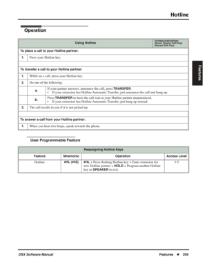 Page 239
Hotline
DSX Software ManualFeatures◆209
Features
Operation
User Programmable Feature
Using HotlineIn these instructions:[Super Display Soft Key]
[Keyset Soft Key]
To place a call to your Hotline partner:
1.
Press your Hotline key.
To transfer a call to your Hotline partner:1.
While on a call, press your Hotline key.
2.Do one of the following.
a.If your partner answers, announce the call, press TRANSFER.
• If your extension has Hotline Automatic Transfer, just announce the call and hang up.
b.Press...