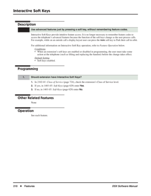 Page 240
Interactive Soft Keys
210◆Features DSX Software Manual
Interactive Soft Keys
Description
Interactive Soft Keys provide intuitive feature access. It is no longer necessary to remember feature codes to\
 
access the telephone’s advanced features because the function of the soft keys change as the user process calls. 
For example, while on an outside call a display keyset user can press the 
PARK soft key to Park their call in orbit.
For additional information on Interactive Soft Key operation, refer to...