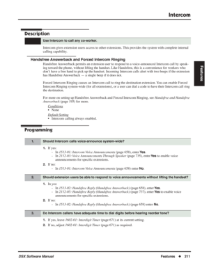 Page 241
Intercom
DSX Software ManualFeatures◆211
Features
Intercom
Description
Intercom gives extension users access to other extensions. This provides the system with complete internal 
calling capability.
Handsfree Answerback and Forced Intercom Ringing
Handsfree Answerback permits an extension user to respond to a voice-announced Intercom call by speak-
ing toward the phone, without lifting the handset. Like Handsfree, this is a convenience for workers who 
don’t have a free hand to pick up the handset....