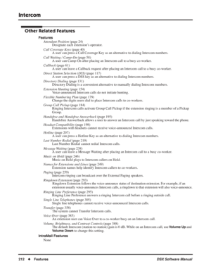 Page 242
Intercom
212◆Features DSX Software Manual
Other Related Features
Features
Attendant Position  (page 24)
Designate each extension’s operator.
Call Coverage Keys  (page 40)
A user can press a Call Coverage Key as an alternative to dialing Intercom numbers.
Call Waiting / Camp-On  (page 58)
A user can Camp-On after placing an Intercom call to a busy co-worker.
Callback  (page 61)
A user can leave a Callback request after placing an Intercom call to a busy co-worker.
Direct Station Selection (DSS)  (page...