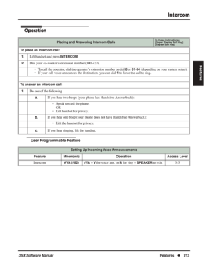 Page 243
Intercom
DSX Software ManualFeatures◆213
Features
Operation
User Programmable Feature
Placing and Answering Intercom CallsIn these instructions:[Super Display Soft Key]
[Keyset Soft Key]
To place an Intercom call:
1.
Lift handset and press INTERCOM.
2.Dial your co-worker’s extension number (300-427). • To call the operator, dial the operator’s extension number or dial 
0 or 01-04 (depending on your system setup).
• If your call voice-announces the destination, you can dial 
1 to force the call to ring....