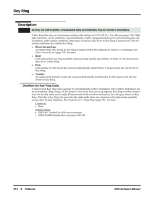 Page 244
Key Ring
214◆Features DSX Software Manual
Key Ring
Description
A Key Ring line rings an extension according to the settings in 2132-[01-64]: Line Ringing (page 764). Mul-
tiple extensions can be enabled to ring immediately or after a programmed delay\
 for each incoming line call. 
In addition, under certain conditions other types of outside calls divert to Key Ring if unanswered. The fol-
lowing conditions also initiate Key Ring:
❥Direct Inward Line An unanswered DIL diverts to Key Ring if unanswered...