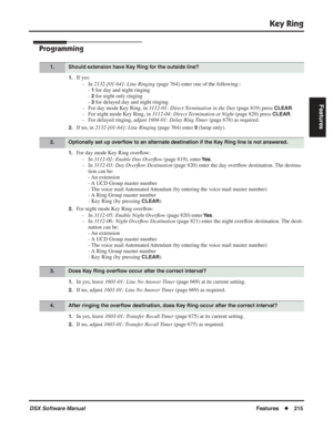 Page 245
Key Ring
DSX Software ManualFeatures◆215
Features
Programming
1.If yes:
- In  2132-[01-64]: Line Ringing  (page 764) enter one of the following:- 
- 
1 for day and night ringing
- 
2 for night only ringing
- 
3 for delayed day and night ringing
- For day mode Key Ring, in  3112-01: Direct Termination in the Day  (page 819) press 
CLEAR.
- For night mode Key Ring, in  3112-04: Direct Termination at Night  (page 820) press 
CLEAR.
- For delayed ringing, adjust  1604-01: Delay Ring Timer (page 678) as...