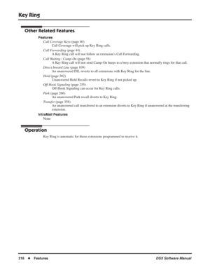 Page 246
Key Ring
216◆Features DSX Software Manual
Other Related Features
Features
Call Coverage Keys  (page 40)
Call Coverage will pick up Key Ring calls.
Call Forwarding  (page 44)
A Key Ring call will not follow an extension’s Call Forwarding.
Call Waiting / Camp-On  (page 58)
A Key Ring call will not send Camp-On beeps to a busy extension that normally rings for that call.
Direct Inward Line  (page 109)
An unanswered DIL reverts to all extensions with Key Ring for the line.
Hold  (page 202)
Unanswered Hold...