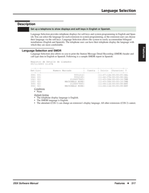 Page 247
Language Selection
DSX Software ManualFeatures◆217
Features
Language Selection
Description
Language Selection provides telephone displays for soft keys and system programming in English and Span-
ish. You can select the language for each extension in system programming, or the extension user can choose 
their language via the soft keys. Language Selection allows the system to easily accommodate bilingual 
installations (English and Spanish). The telephone user can have their telephone display the...