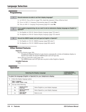 Page 248
Language Selection
218◆Features DSX Software Manual
Programming
1.In 2102-01: Class of Service  (page 724), check the extension’s Class of Service level.
2.If yes, in 1401-11: Language Programming  (page 631) enter Ye s.
3.If no, in 1401-11: Language Programming  (page 631) enter No.
1.For English, in 2101-03: Station Display Language  (page 722) enter 1.
2.For Spanish, in 2101-03: Station Display Language  (page 722) enter 2.
1.For English, in 1541-03: SMDR Language  (page 666) enter 1.
2.For Spanish,...