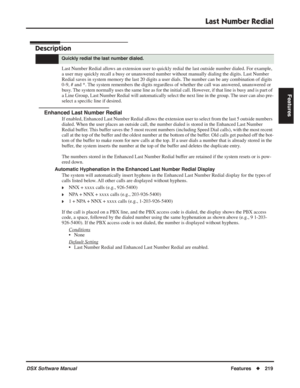 Page 249
Last Number Redial
DSX Software ManualFeatures◆219
Features
Last Number Redial
Description
Last Number Redial allows an extension user to quickly redial the last outside number dialed. For example, 
a user may quickly recall a busy or unanswered number without manually dialing the digits. Last Numbe\
r 
Redial saves in system memory the last 20 digits a user dials. The number can be any combination of digits 
0-9, # and *. The system remembers the digits regardless of whether the call was answered,...