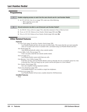 Page 250
Last Number Redial
220◆Features DSX Software Manual
Programming
1.In 2131-[01-64]: Line Access  (page 763), enter one of the following:
-
2 for outgoing access only
-
3 for full access
1.In  2102-01: Class of Service  (page 724), check the extension’s Class of Service level.
2.If yes, in 1411-04: Enhanced Last Number Redial  (page 648) enter Ye s.
3.If no, in 1411-04: Enhanced Last Number Redial  (page 648) enter No.
Other Related Features
Features
Account Codes  (page 14) and Save Number Dialed  (page...