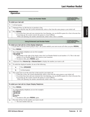 Page 251
Last Number Redial
DSX Software ManualFeatures◆221
Features
Operation
Using Last Number RedialIn these instructions:[Super Display Soft Key]
[Keyset Soft Key]
To redial your last call:
1.
Lift the handset.
2.(Optional) Press an idle line key to preselect a line. • If you skip this step, the system automatically selects a line from the \
same group as your initial call.
3.Press REDIAL.
• If you hear busy tone and your extension has Line Queuing, you can dial 
2 to queue for a line to become free. 
If you...