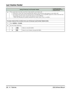 Page 252
Last Number Redial
222◆Features DSX Software Manual
3.The system tries to use the same line as that used for your initial call\
.
• If that line is busy, the system automatically selects a line from the same group as your in\
itial call.
• If you hear busy tone and your extension has Line Queuing, you can dial 
2 to queue for a line to become free. 
If you hang up, the system converts the queue to a Line Callback.
- With Line Queuing, the number automatically redials when a line is available.
To erase...