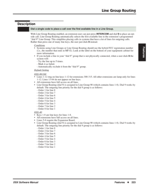 Page 253
Line Group Routing
DSX Software ManualFeatures◆223
Features
Line Group Routing
Description
With Line Group Routing enabled, an extension user can just press INTERCOM and dial 9 to place an out-
side call. Line Group Routing automatically selects the  ﬁrst available line in the extension’s programmed 
“dial 9” Line Group. This simpli ﬁes placing calls in systems that have a lot of lines for outgoing calls. 
Rather than press one of many line keys, the user just dials 
9 instead.
Conditions
• Systems...