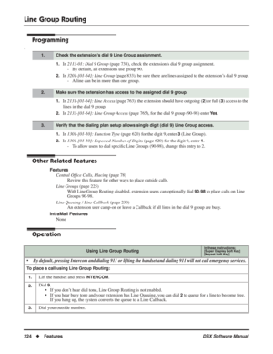 Page 254
Line Group Routing
224◆Features DSX Software Manual
Programming
-
1.In 2113-01: Dial 9 Group  (page 738), check the extension’s dial 9 group assignment.
- By default, all extensions use group 90.
2.In  3201-[01-64]: Line Group  (page 833), be sure there are lines assigned to the extension’s dial 9 group.
- A line can be in more than one group.
1.In  2131-[01-64]: Line Access  (page 763), the extension should have outgoing (2) or full (3) access to the 
lines in the dial 9 group.
2.In  2133-[01-64]: Line...