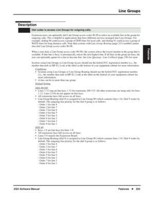 Page 255
Line Groups
DSX Software ManualFeatures◆225
Features
Line Groups
Description
Extension users can optionally dial Line Group access codes 90-98 to sel\
ect an available line in the group for 
outgoing calls. This is helpful in applications that have different services arranged into Line Groups. For 
example, dialing 90 could access a group of DDD lines for local calls, an\
d dialing 91 could access a group of 
WATS lines for long distance calls. Note that systems with  Line Group Routing (page 223)...