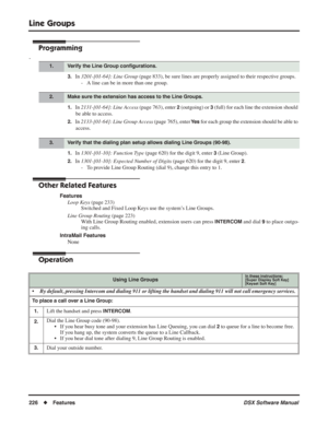 Page 256
Line Groups
226◆Features DSX Software Manual
Programming
-
3.In 3201-[01-64]: Line Group  (page 833), be sure lines are properly assigned to their respective groups.
- A line can be in more than one group.
1.In  2131-[01-64]: Line Access  (page 763), enter 2 (outgoing) or 3 (full) for each line the extension should 
be able to access.
2.In  2133-[01-64]: Line Group Access  (page 765), enter Ye s for each group the extension should be able to 
access.
1.In  1301-[01-10]: Function Type  (page 620) for the...