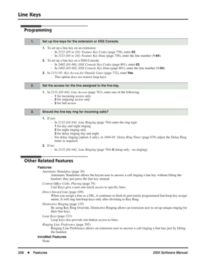 Page 258
Line Keys
228◆Features DSX Software Manual
Programming
1.To set up a line key on an extension:
- In  2121-[01 to 24]: Feature Key Codes  (page 758), enter 
03.
- In  2121-[01 to 24]: Feature Key Data  (page 758), enter the line number (
1-64).
2.To set up a line key on a DSS Console:
- In  2402-[01-60]: DSS Console Key Codes  (page 801), enter 
03.
- In  2402-[01-60]: DSS Console Key Data  (page 801), enter the line number (
1-64).
3.In 2111-05: Key Access for Outside Lines  (page 732), enter Ye s.
-...