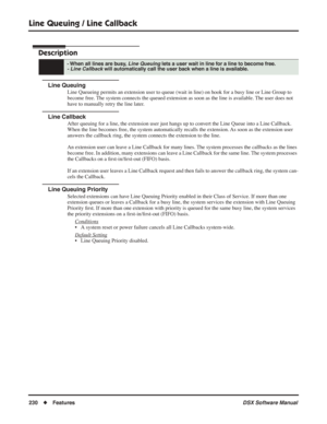 Page 260
Line Queuing / Line Callback
230◆Features DSX Software Manual
Line Queuing / Line Callback
Description
Line Queuing
Line Queueing permits an extension user to queue (wait in line) on hook for a busy line or Line Group to 
become free. The system connects the queued extension as soon as the line is available. The user does not 
have to manually retry the line later.
Line Callback
After queuing for a line, the extension user just hangs up to convert the Line Queue into a Line Callback. 
When the line...