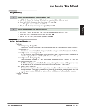 Page 261
Line Queuing / Line Callback
DSX Software ManualFeatures◆231
Features
Programming
1.In 2102-01: Class of Service  (page 724), check the extension’s Class of Service level.
2.If yes, in 1411-01: Camp-On to Busy Lines  (page 647) enter Ye s.
- This option  does not restrict Line Callback.
3.If no, in  1411-01: Camp-On to Busy Lines  (page 647) enter No.
1.In 2102-01: Class of Service  (page 724), check the extension’s Class of Service level.
2.If yes, in 1411-02: Line Queue Priority  (page 647) enter Ye...