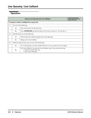 Page 262
Line Queuing / Line Callback
232◆Features DSX Software Manual
Operation
Using Line Queuing and Line CallbackIn these instructions:[Super Display Soft Key]
[Keyset Soft Key]
To queue or leave a callback for a busy line:
1.
Do one of the following.
a.Press the line key for the busy line.
b.Press INTERCOM and dial the Direct Line Access code (e.g., 101 for line 1).
2.Dial 2 and do one of the following.
a.Wait on the line without hanging up for Line Queuing.
b.Hang up for Line Callback.
3.When the line...