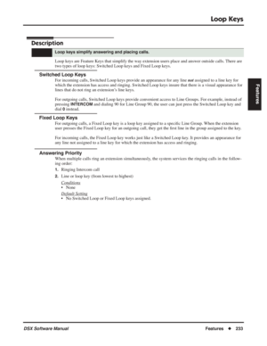 Page 263
Loop Keys
DSX Software ManualFeatures◆233
Features
Loop Keys
Description
Loop keys are Feature Keys that simplify the way extension users place and answer outside calls. There are 
two types of loop keys: Switched Loop keys and Fixed Loop keys.
Switched Loop Keys
For incoming calls, Switched Loop keys provide an appearance for any line  not assigned to a line key for 
which the extension has access and ringing. Switched Loop keys insure that there is a visual appearance for 
lines that do not ring an...