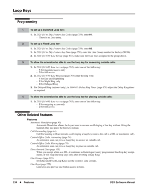 Page 264
Loop Keys
234◆Features DSX Software Manual
Programming
1.In 2121-[01 to 24]: Feature Key Codes  (page 758), enter 01.
- There is no  Data entry.
1.In 2121-[01 to 24]: Feature Key Codes  (page 758), enter 02.
1.In 2121-[01 to 24]: Feature Key Data  (page 758), enter the Line Group number for the key (90-98).
2.In 3201-[01-64]: Line Group  (page 833), make sure there are lines assigned to the group above.
1.In 2131-[01-64]: Line Access  (page 763), enter one of the following:
-
1 for incoming access only...