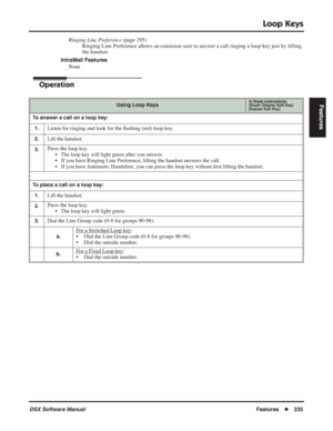 Page 265
Loop Keys
DSX Software ManualFeatures◆235
Features
Ringing Line Preference  (page 295)
Ringing Line Preference allows an extension user to answer a call ringing a loop key just by lifting 
the handset.
IntraMail Features
None
Operation
Using Loop KeysIn these instructions:[Super Display Soft Key]
[Keyset Soft Key]
To answer a call on a loop key:
1.
Listen for ringing and look for the  ﬂashing (red) loop key.
2.Lift the handset.
3.Press the loop key.
• The loop key will light green after you answer.
• If...