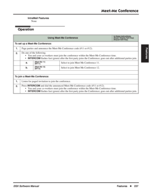 Page 267
Meet-Me Conference
DSX Software ManualFeatures◆237
Features
IntraMail Features
None
Operation
Using Meet-Me ConferenceIn these instructions:[Super Display Soft Key]
[Keyset Soft Key]
To set up a Meet-Me Conference:
1.
Page parties and announce the Meet-Me Conference code (#11 or #12).
2.Do one of the following. • You and your co-workers must join the conference within the Meet-Me Conference time.
•
INTERCOM ﬂ ashes fast (green) after the  ﬁrst party joins the Conference; goes out after additional...