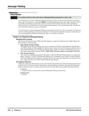 Page 268
Message Waiting
238◆Features DSX Software Manual
Message Waiting
Description
An extension user can leave a Message Waiting indication at a busy or unanswered extension requesting a 
return call. The indication is a ﬂashing 
V-MAIL key and Ring/Message lamp at the called extension. Answer-
ing the Message Waiting automatically calls the extension which left the indication. Message Waiting 
ensures that a user will not have to recall an unanswered extension. It also ensures that a user will not miss...