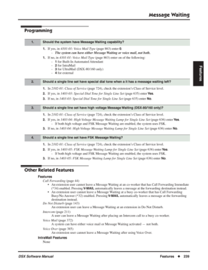 Page 269
Message Waiting
DSX Software ManualFeatures◆239
Features
Programming
1.If yes, in  4101-01: Voice Mail Type  (page 863) enter 0.
- The system can have either Message Waiting or voice mail, not both.
1.If no, in  4101-01: Voice Mail Type  (page 863) enter on of the following:
-
1 for Built-In Automated Attendant
-
2 for IntraMail
-
3 for UltraMail (DSX-80/160 only)
-
4 for external
1.In  2102-01: Class of Service  (page 724), check the extension’s Class of Service level.
2.If yes, in 1403-03: Special...