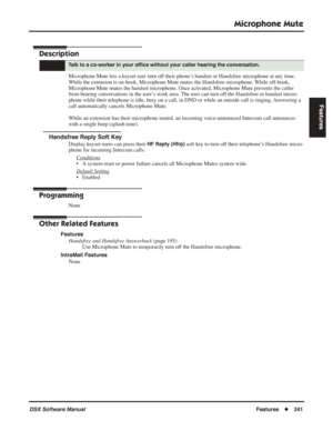 Page 271
Microphone Mute
DSX Software ManualFeatures◆241
Features
Microphone Mute
Description
Microphone Mute lets a keyset user turn off their phone’s handset or Handsfree microphone at any time. 
While the extension is on-hook, Microphone Mute mutes the Handsfree microphone. While off-hook, 
Microphone Mute mutes the handset microphone. Once activated, Microphone Mute prevents the caller 
from hearing conversations in the user’s work area. The user can turn off the Handsfree or handset micro-
phone while their...