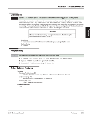 Page 273
Monitor / Silent Monitor
DSX Software ManualFeatures◆243
Features
Monitor / Silent Monitor
Description
Monitor lets an extension user listen to the conversation at a busy extension. To implement Monitor, an 
extension user just calls a busy extension and dials the Monitor code. The busy extension and their caller 
have no indication of the intrusion. There are no tones heard and there is no visual indication that monitori\
ng 
is occurring. For example, Monitor could help the supervisor of a service...