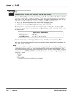 Page 276
Music on Hold
246◆Features DSX Software Manual
Music on Hold
Description
Music on Hold (MOH) plays music to calls on Hold, parked calls, and transferred calls. The music lets the 
caller know that their call is waiting, not forgotten. Without Music on Hold, the system provides silence to 
these types of calls. Music on Hold is available from one of four sources: two internal beep tones and two 
audio input minijacks (which in turn connect to a customer-provided external music source.
❥In DSX-40, the...