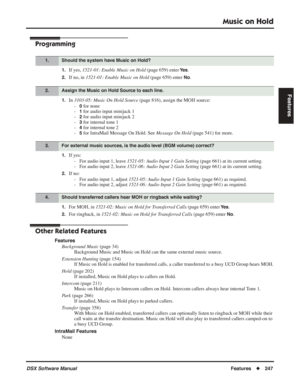 Page 277
Music on Hold
DSX Software ManualFeatures◆247
Features
Programming
1.If yes,  1521-01: Enable Music on Hold  (page 659) enter Ye s.
2.If no, in 1521-01: Enable Music on Hold  (page 659) enter No.
1.In 3103-05: Music On Hold Source  (page 816), assign the MOH source:
-
0 for none
-
1 for audio input minijack 1
-
2 for audio input minijack 2
-
3 for internal tone 1
-
4 for internal tone 2
-
5 for IntraMail Message On Hold. See  Message On Hold (page 541) for more.
1.If yes:
- For audio input 1, leave...