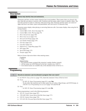 Page 279
Names for Extensions and Lines
DSX Software ManualFeatures◆249
Features
Names for Extensions and Lines
Description
Extensions and lines can have names instead of just circuit numbers. These names show on a keyset’s dis-
play when the user places or answers calls. Extension and line names mak\
e it easier to identify callers. The 
user does not have to refer to a directory when processing calls. Extension and line name\
s can consist of 
upper and lower case letters, spaces and punctuation, and can be up...