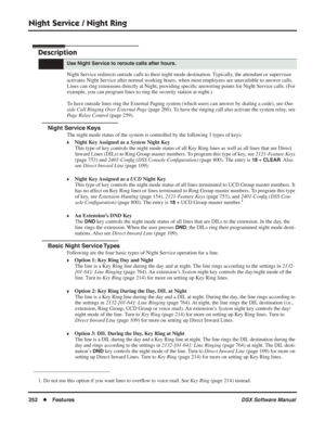 Page 282
Night Service / Night Ring
252◆Features DSX Software Manual
Night Service / Night Ring
Description
Night Service redirects outside calls to their night mode destination. Typically, the attendant or supervisor 
activates Night Service after normal working hours, when most employees are unavailable to answer calls. 
Lines can ring extensions directly at Night, providing speciﬁc answering points for Night Service calls. (For 
example, you can program lines to ring the security station at night.) 
To have...