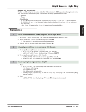 Page 283
Night Service / Night Ring
DSX Software ManualFeatures◆253
Features
Option 4: DIL Day and Night
The line is a DIL during the day and at night. The DIL destination’s 
DND key controls the night mode of the 
line. Turn to  Direct Inward Line  (page 109) for more on setting up Direct Inward Lines. 
Conditions
• None.
Default Setting
• In DSX-40, keys 1-12 are day/night ringing line keys for lines 1-12 and keys 13-24 are unde ﬁned.
• In DSX-80/160, keys 1-8 are day/night ringing line keys for lines 1-8 and...