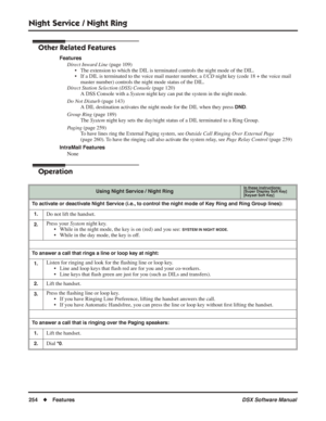 Page 284
Night Service / Night Ring
254◆Features DSX Software Manual
Other Related Features
Features
Direct Inward Line  (page 109)
• The extension to which the DIL is terminated controls the night mode of the D\
IL.
• If a DIL is terminated to the voice mail master number, a  UCD night key (code 18 + the voice mail 
master number) controls the night mode status of the DIL.
Direct Station Selection (DSS) Console  (page 120)
A DSS Console with a  System night key can put the system in the night mode.
Do Not...