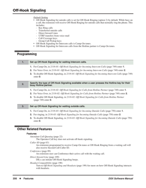 Page 286
Off-Hook Signaling
256◆Features DSX Software Manual
Default Setting
• Off-Hook Signaling for outside calls is set for Off-Hook Ringing (option 2) by default. While busy on 
a call, the extension will receive Off-Hook Ringing for outside calls that normally ring the phone. This 
includes:
- Key Ring calls
- Transferred outside calls
- Direct Inward Lines
- UTRF transfers from voice mail
- Call Coverage keys
- Group Call Pickup keys
• Off-Hook Signaling for Intercom calls is Camp-On tones.
• Off-Hook...