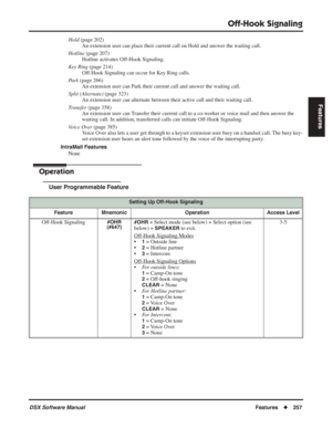 Page 287
Off-Hook Signaling
DSX Software ManualFeatures◆257
Features
Hold  (page 202)
An extension user can place their current call on Hold and answer the waiting call.
Hotline  (page 207)
Hotline activates Off-Hook Signaling.
Key Ring  (page 214)
Off-Hook Signaling can occur for Key Ring calls.
Park  (page 266)
An extension user can Park their current call and answer the waiting call.
Split (Alternate)  (page 323)
An extension user can alternate between their active call and their waiting call.
Transfer  (page...