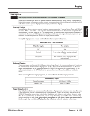 Page 289
Paging
DSX Software ManualFeatures◆259
Features
Paging
Description
Paging lets extension users broadcast announcements to other keyset users and to external Paging speakers. 
Paging allows a user to locate a co-worker or make an announcement without calling each extension individ-
ually. There are two types of Paging: Internal Paging and External Paging.
Internal Paging
Internal Paging allows extension users to broadcast announcements into 7 internal Paging Zones and All Call 
(all zone). When a user...