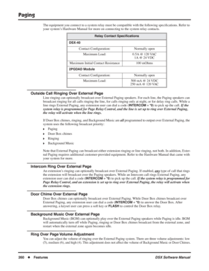 Page 290
Paging
260◆Features DSX Software Manual
The equipment you connect to a system relay must be compatible with the \
following speci ﬁcations. Refer to 
your system’s Hardware Manual for more on connecting to the system relay contacts.
Outside Call Ringing Over External Page
Line ringing can optionally broadcast over External Paging speakers. For each line, the Paging speakers can 
broadcast ringing for all calls ringing the line, for calls ringing only\
 at night, or for delay ring calls. While a 
line...