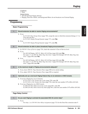 Page 291
Paging
DSX Software ManualFeatures◆261
Features
Conditions
• None
Default Setting
• All Call and Zone Paging allowed.
• Ringing, Door Box chimes, and Background Music do not broadcast over External Paging.
Programming
Basic Programming
1.If yes:
- In  2113-05: Page Group (Zone)  (page 740), assign the zone to which the extension belongs (1-7 or 
0 for All Call only).
- In  2112-06: Paging Through Speaker  (page 737), enter 
Ye s.
2.If no:
- In  2112-06: Paging Through Speaker  (page 737), enter 
No....