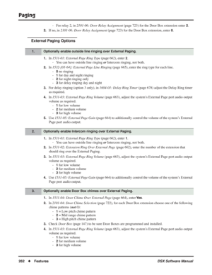 Page 292
Paging
262◆Features DSX Software Manual
- For relay 2, in 2101-06: Door Relay Assignment  (page 723) for the Door Box extension enter 2.
2.If no, in 2101-06: Door Relay Assignment  (page 723) for the Door Box extension, enter 0.
External Paging Options
1.In 1531-01: External Page Ring Type  (page 662), enter 2.
- You can have outside line ringing  or Intercom ringing, not both.
2.In  1532-[01-64]: External Page Line Ringing  (page 665), enter the ring type for each line.
-
0 no ringing
-
1 for day and...